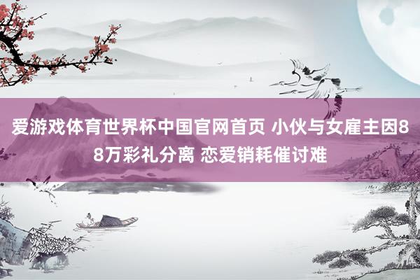爱游戏体育世界杯中国官网首页 小伙与女雇主因88万彩礼分离 恋爱销耗催讨难