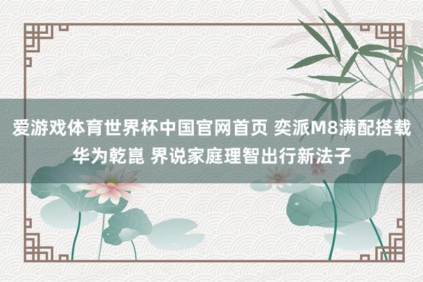 爱游戏体育世界杯中国官网首页 奕派M8满配搭载华为乾崑 界说家庭理智出行新法子