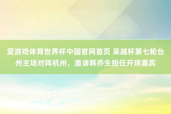 爱游戏体育世界杯中国官网首页 吴越杯第七轮台州主场对阵杭州,邀请韩乔生担任开球嘉宾