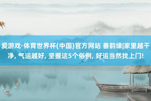 爱游戏·体育世界杯(中国)官方网站 善韵缘|家里越干净, 气运越好, 坚握这5个俗例, 好运当然找上门!