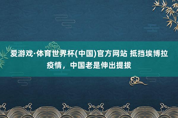 爱游戏·体育世界杯(中国)官方网站 抵挡埃博拉疫情,中国老是伸出提拔