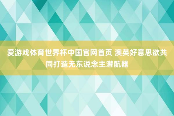 爱游戏体育世界杯中国官网首页 澳英好意思欲共同打造无东说念主潜航器