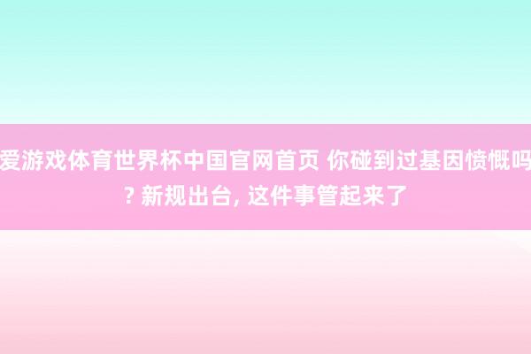 爱游戏体育世界杯中国官网首页 你碰到过基因愤慨吗? 新规出台, 这件事管起来了