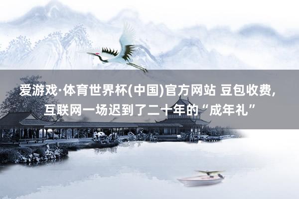 爱游戏·体育世界杯(中国)官方网站 豆包收费, 互联网一场迟到了二十年的“成年礼”