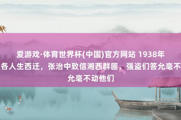 爱游戏·体育世界杯(中国)官方网站 1938年西南联各人生西迁,张治中致信湘西群匪,强盗们答允毫不动他们