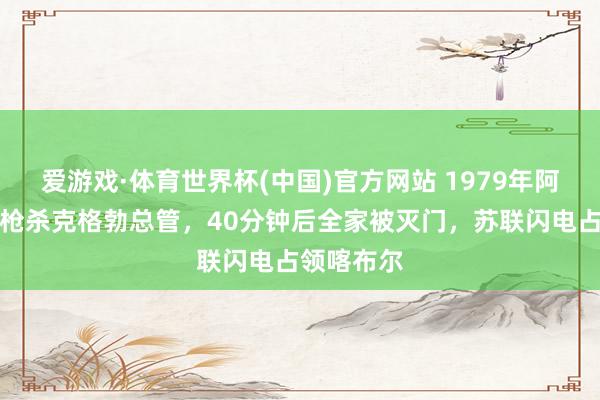 爱游戏·体育世界杯(中国)官方网站 1979年阿富汗总统枪杀克格勃总管,40分钟后全家被灭门,苏联闪电占领喀布尔