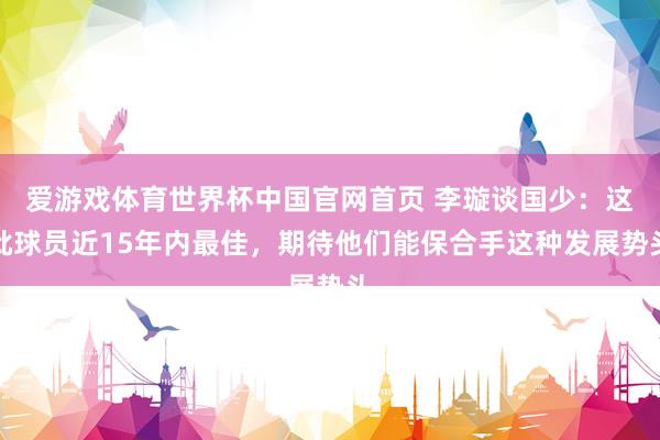 爱游戏体育世界杯中国官网首页 李璇谈国少:这批球员近15年内最佳,期待他们能保合手这种发展势头
