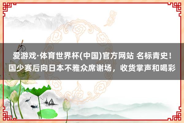 爱游戏·体育世界杯(中国)官方网站 名标青史!国少赛后向日本不雅众席谢场,收货掌声和喝彩