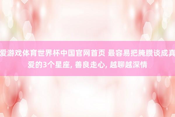 爱游戏体育世界杯中国官网首页 最容易把腌臜谈成真爱的3个星座， 善良走心， 越聊越深情