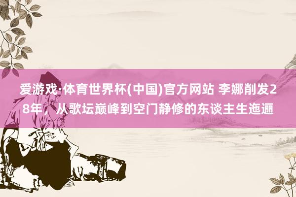 爱游戏·体育世界杯(中国)官方网站 李娜削发28年,从歌坛巅峰到空门静修的东谈主生迤逦
