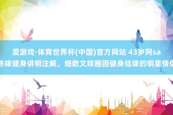 爱游戏·体育世界杯(中国)官方网站 43岁阿sa终嫁健身讲明注解，细数文娱圈因健身结缘的明星情侣