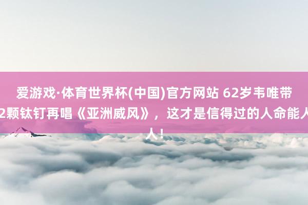 爱游戏·体育世界杯(中国)官方网站 62岁韦唯带12颗钛钉再唱《亚洲威风》,这才是信得过的人命能人!