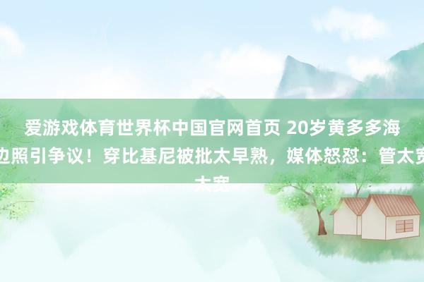 爱游戏体育世界杯中国官网首页 20岁黄多多海边照引争议!穿比基尼被批太早熟,媒体怒怼:管太宽