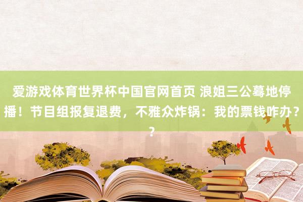 爱游戏体育世界杯中国官网首页 浪姐三公蓦地停播!节目组报复退费,不雅众炸锅:我的票钱咋办?