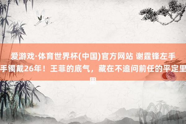 爱游戏·体育世界杯(中国)官方网站 谢霆锋左手手镯戴26年!王菲的底气,藏在不追问前任的平定里