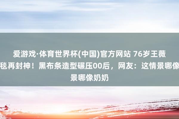 爱游戏·体育世界杯(中国)官方网站 76岁王薇薇红毯再封神!黑布条造型碾压00后,网友:这情景哪像奶奶