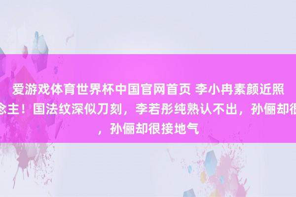 爱游戏体育世界杯中国官网首页 李小冉素颜近照吓东说念主!国法纹深似刀刻,李若彤纯熟认不出,孙俪却很接地气