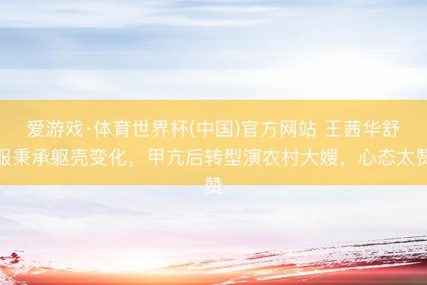 爱游戏·体育世界杯(中国)官方网站 王茜华舒服秉承躯壳变化,甲亢后转型演农村大嫂,心态太赞