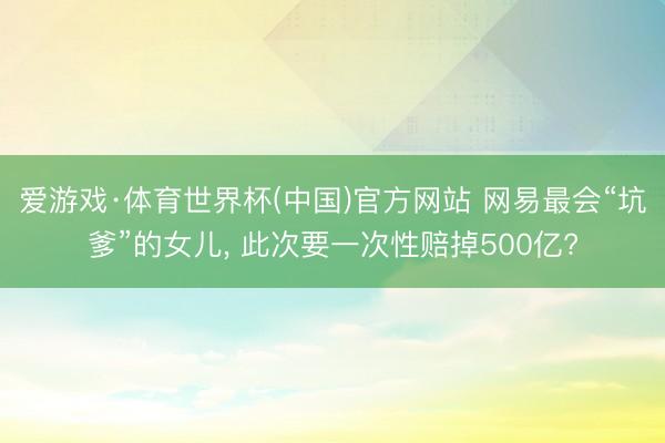 爱游戏·体育世界杯(中国)官方网站 网易最会“坑爹”的女儿, 此次要一次性赔掉500亿?