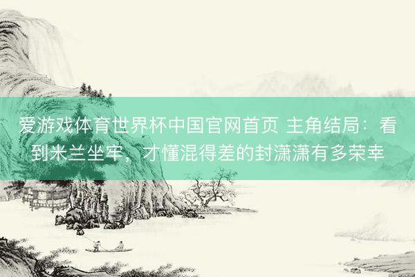 爱游戏体育世界杯中国官网首页 主角结局:看到米兰坐牢,才懂混得差的封潇潇有多荣幸