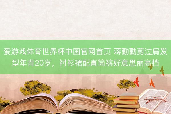 爱游戏体育世界杯中国官网首页 蒋勤勤剪过肩发型年青20岁,衬衫裙配直筒裤好意思丽高档