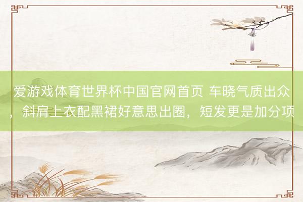 爱游戏体育世界杯中国官网首页 车晓气质出众,斜肩上衣配黑裙好意思出圈,短发更是加分项