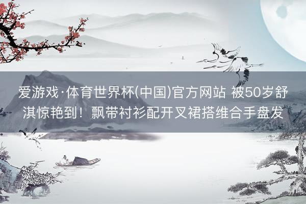 爱游戏·体育世界杯(中国)官方网站 被50岁舒淇惊艳到!飘带衬衫配开叉裙搭维合手盘发