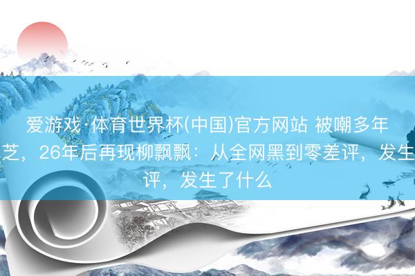 爱游戏·体育世界杯(中国)官方网站 被嘲多年的张柏芝,26年后再现柳飘飘:从全网黑到零差评,发生了什么