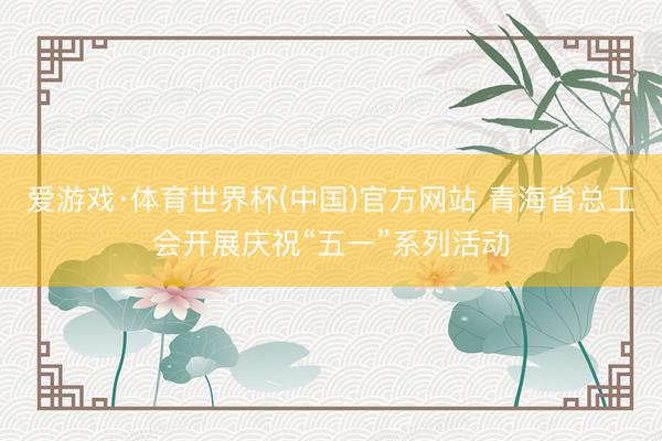爱游戏·体育世界杯(中国)官方网站 青海省总工会开展庆祝“五一”系列活动