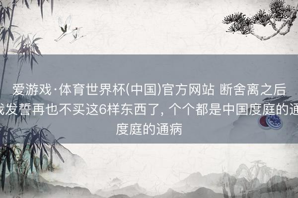 爱游戏·体育世界杯(中国)官方网站 断舍离之后: 我发誓再也不买这6样东西了, 个个都是中国度庭的通病