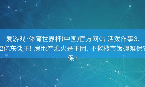 爱游戏·体育世界杯(中国)官方网站 活泼作事3.2亿东谈主! 房地产熄火是主因, 不救楼市饭碗难保?