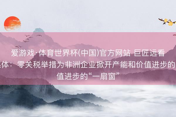 爱游戏·体育世界杯(中国)官方网站 巨匠远看丨南非媒体:零关税举措为非洲企业掀开产能和价值进步的“一扇窗”