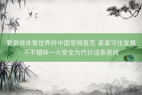爱游戏体育世界杯中国官网首页 紧紧守住发展不不错阵一火安全为代价这条底线
