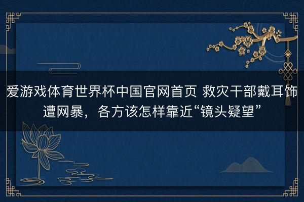 爱游戏体育世界杯中国官网首页 救灾干部戴耳饰遭网暴,各方该怎样靠近“镜头疑望”