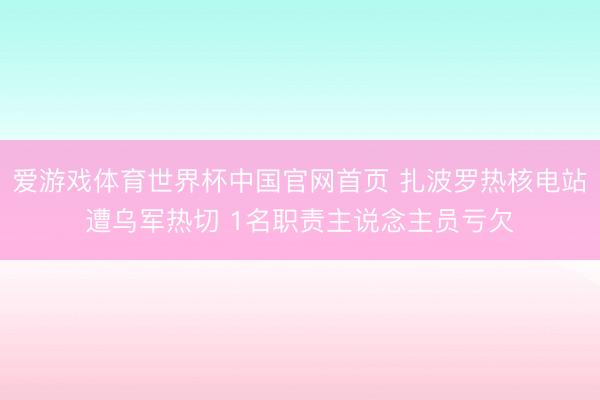 爱游戏体育世界杯中国官网首页 扎波罗热核电站遭乌军热切 1名职责主说念主员亏欠