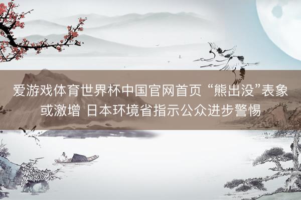 爱游戏体育世界杯中国官网首页 “熊出没”表象或激增 日本环境省指示公众进步警惕