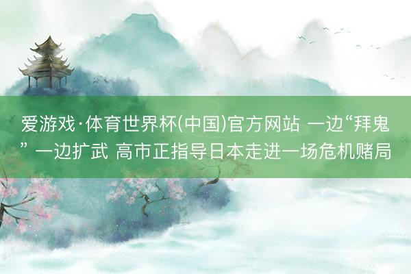 爱游戏·体育世界杯(中国)官方网站 一边“拜鬼” 一边扩武 高市正指导日本走进一场危机赌局
