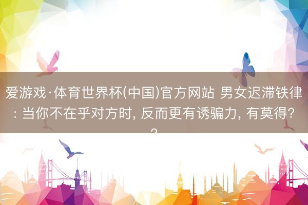 爱游戏·体育世界杯(中国)官方网站 男女迟滞铁律: 当你不在乎对方时, 反而更有诱骗力, 有莫得?