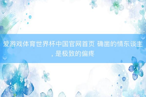 爱游戏体育世界杯中国官网首页 确凿的情东谈主, 是极致的偏疼
