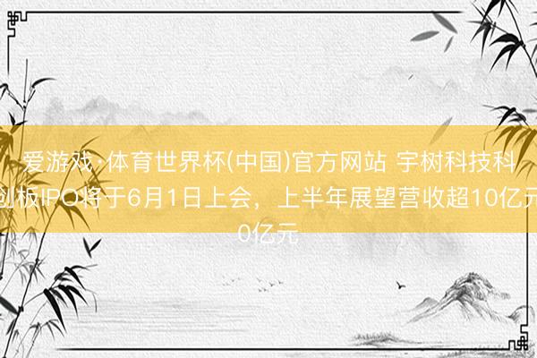 爱游戏·体育世界杯(中国)官方网站 宇树科技科创板IPO将于6月1日上会,上半年展望营收超10亿元