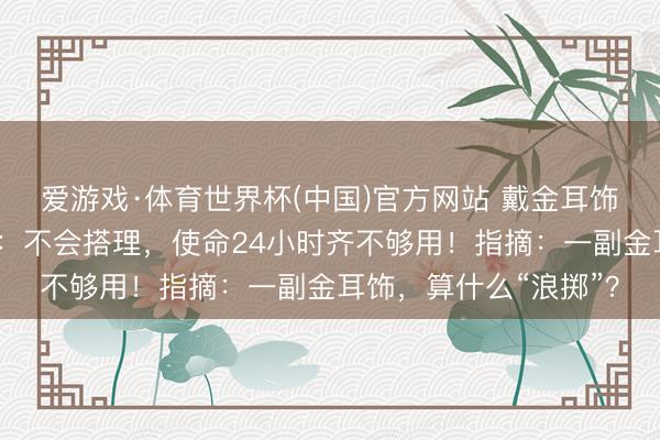 爱游戏·体育世界杯(中国)官方网站 戴金耳饰灾地女干部回话网暴:不会搭理,使命24小时齐不够用!指摘:一副金耳饰,算什么“浪掷”?