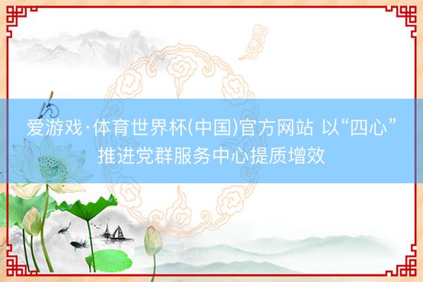 爱游戏·体育世界杯(中国)官方网站 以“四心”推进党群服务中心提质增效
