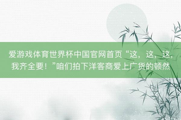爱游戏体育世界杯中国官网首页 “这,这,这,我齐全要!”咱们拍下洋客商爱上广货的顿然