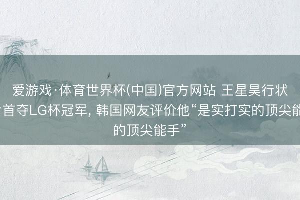 爱游戏·体育世界杯(中国)官方网站 王星昊行状活命首夺LG杯冠军, 韩国网友评价他“是实打实的顶尖能手”